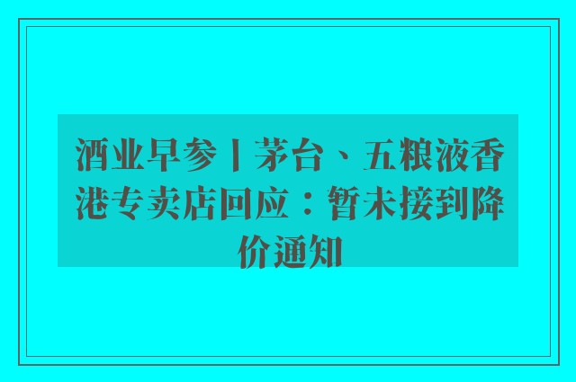 酒业早参丨茅台、五粮液香港专卖店回应：暂未接到降价通知